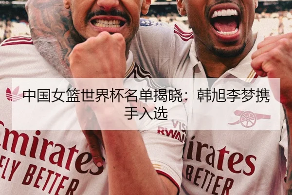 中国女篮世界杯名单揭晓：韩旭李梦携手入选